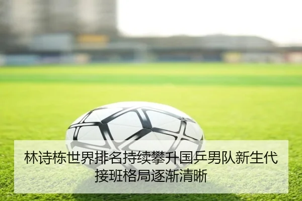 林诗栋世界排名持续攀升国乒男队新生代接班格局逐渐清晰